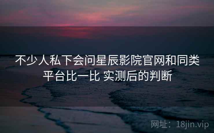 不少人私下会问星辰影院官网和同类平台比一比 实测后的判断