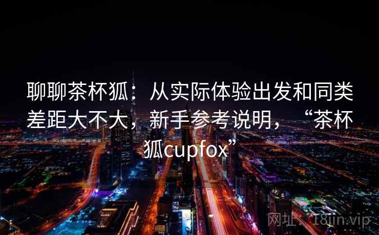 聊聊茶杯狐：从实际体验出发和同类差距大不大，新手参考说明，“茶杯狐cupfox”