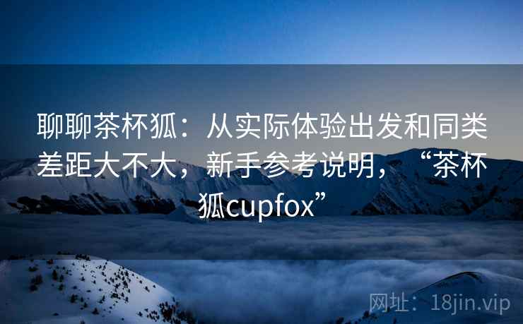 聊聊茶杯狐：从实际体验出发和同类差距大不大，新手参考说明，“茶杯狐cupfox”