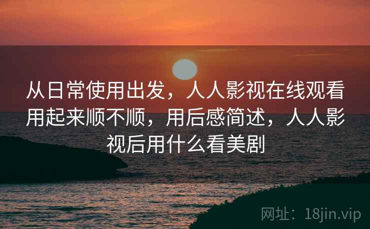 从日常使用出发,人人影视在线观看用起来顺不顺,用后感简述,人人影视后用什么看美剧 从日常使用出发,人人影视在线观看用起来顺不顺,用后感简述,人人影视后用什么看美剧