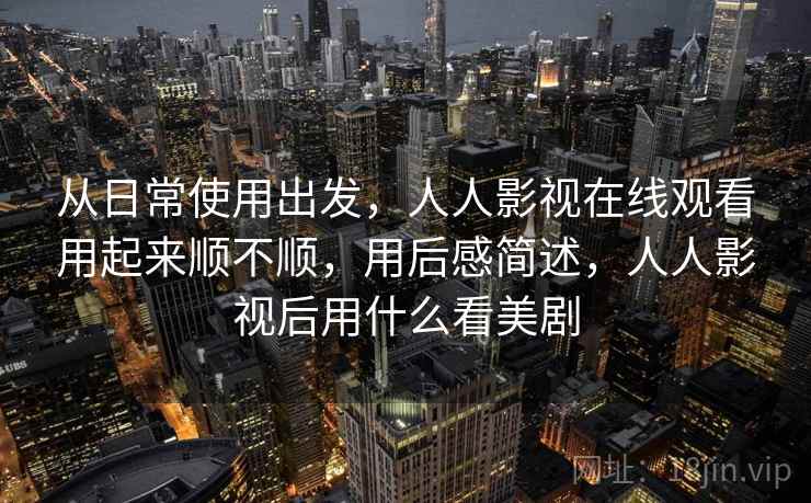 从日常使用出发,人人影视在线观看用起来顺不顺,用后感简述,人人影视后用什么看美剧 从日常使用出发,人人影视在线观看用起来顺不顺,用后感简述,人人影视后用什么看美剧