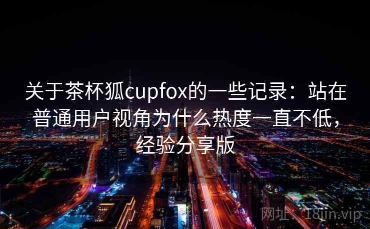 关于茶杯狐cupfox的一些记录:站在普通用户视角为什么热度一直不低,经验分享版 关于茶杯狐cupfox的一些记录:站在普通用户视角为什么热度一直不低,经验分享版