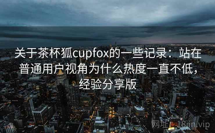 关于茶杯狐cupfox的一些记录:站在普通用户视角为什么热度一直不低,经验分享版 关于茶杯狐cupfox的一些记录:站在普通用户视角为什么热度一直不低,经验分享版