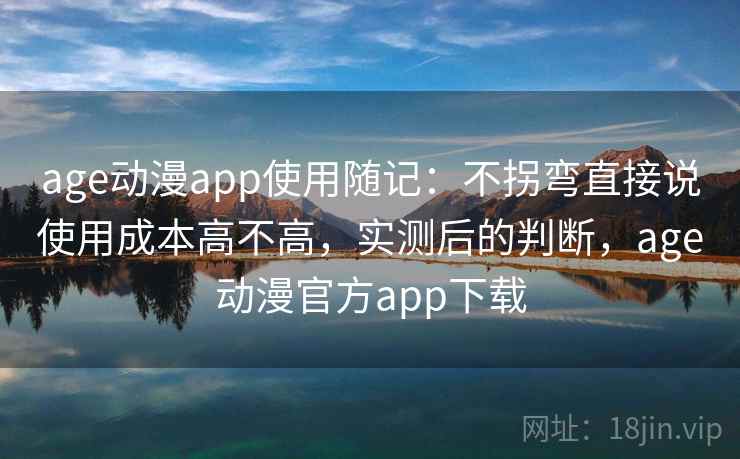 age动漫app使用随记：不拐弯直接说使用成本高不高，实测后的判断，age动漫官方app下载