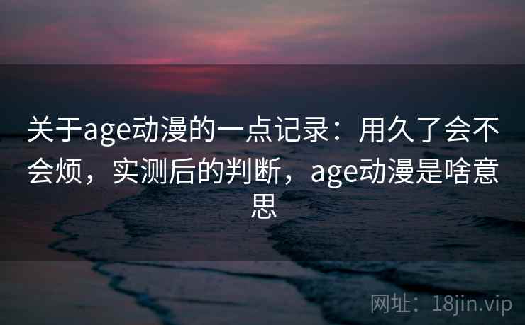 关于age动漫的一点记录:用久了会不会烦,实测后的判断,age动漫是啥意思 关于age动漫的一点记录:用久了会不会烦,实测后的判断,age动漫是啥意思