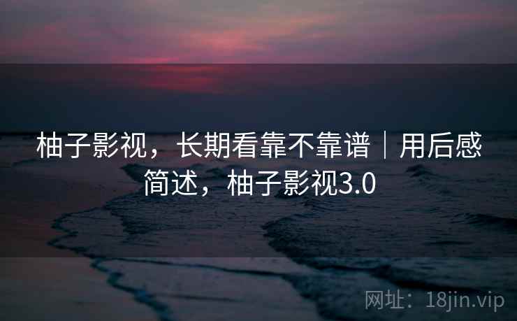 柚子影视,长期看靠不靠谱|用后感简述,柚子影视3.0 柚子影视,长期看靠不靠谱|用后感简述,柚子影视3.0
