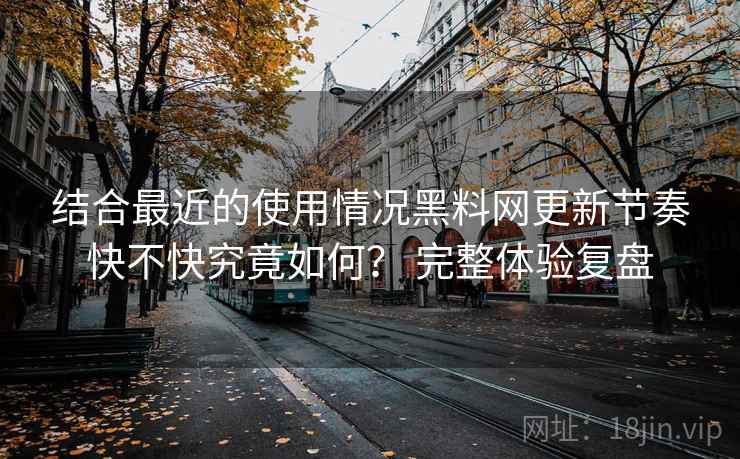 结合最近的使用情况黑料网更新节奏快不快究竟如何？ 完整体验复盘