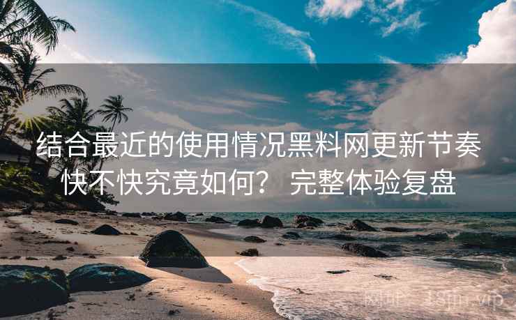 结合最近的使用情况黑料网更新节奏快不快究竟如何？ 完整体验复盘