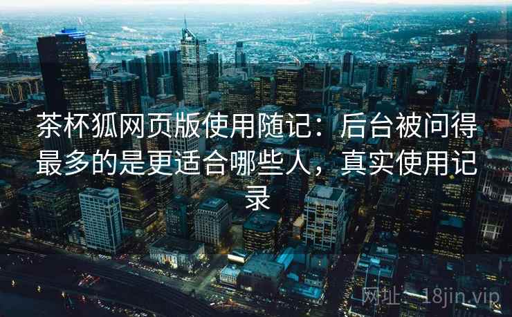 茶杯狐网页版使用随记:后台被问得最多的是更适合哪些人,真实使用记录 茶杯狐网页版使用随记:后台被问得最多的是更适合哪些人,真实使用记录