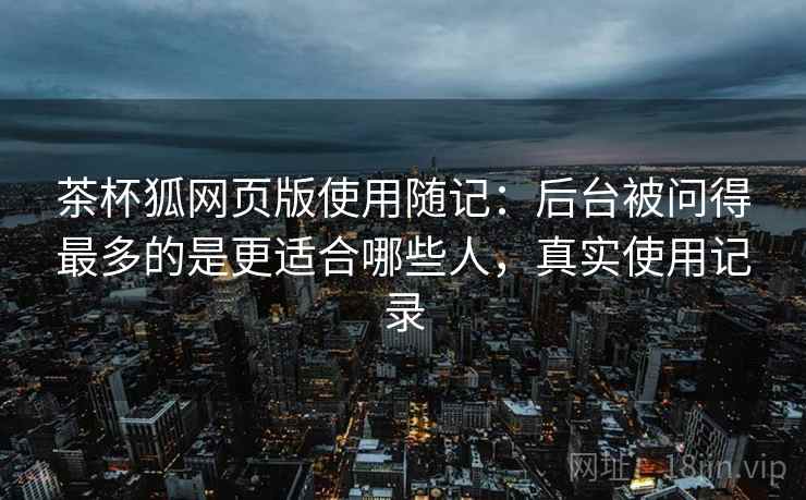 茶杯狐网页版使用随记:后台被问得最多的是更适合哪些人,真实使用记录 茶杯狐网页版使用随记:后台被问得最多的是更适合哪些人,真实使用记录