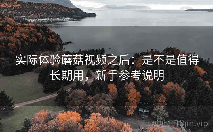 实际体验蘑菇视频之后:是不是值得长期用,新手参考说明 实际体验蘑菇视频之后:是不是值得长期用,新手参考说明