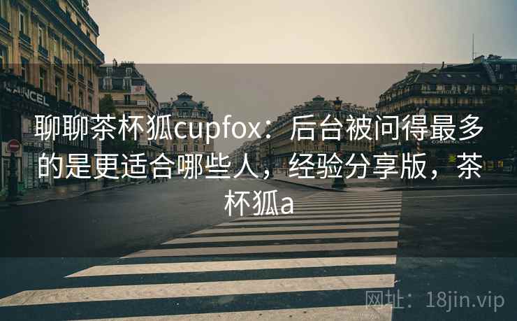聊聊茶杯狐cupfox：后台被问得最多的是更适合哪些人，经验分享版，茶杯狐a