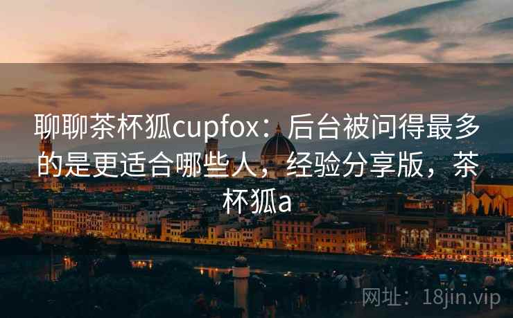 聊聊茶杯狐cupfox：后台被问得最多的是更适合哪些人，经验分享版，茶杯狐a