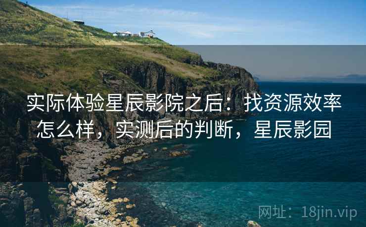 实际体验星辰影院之后：找资源效率怎么样，实测后的判断，星辰影园