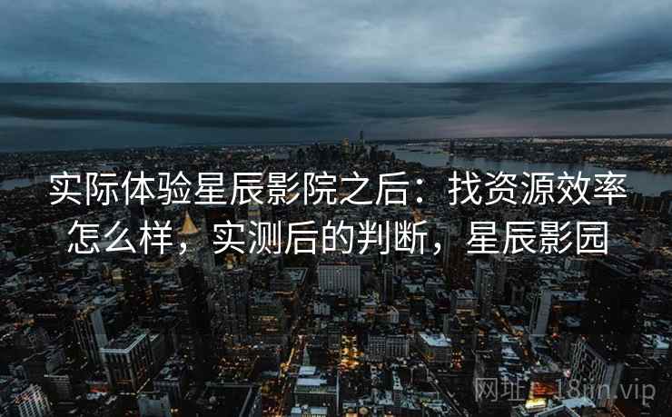 实际体验星辰影院之后：找资源效率怎么样，实测后的判断，星辰影园