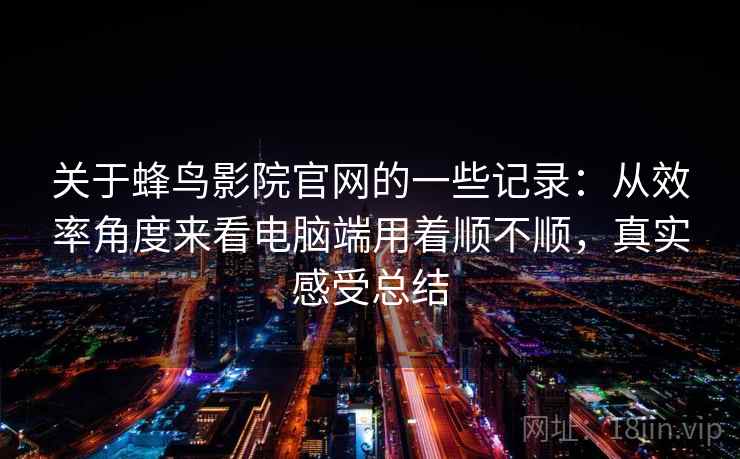 关于蜂鸟影院官网的一些记录:从效率角度来看电脑端用着顺不顺,真实感受总结 关于蜂鸟影院官网的一些记录:从效率角度来看电脑端用着顺不顺,真实感受总结