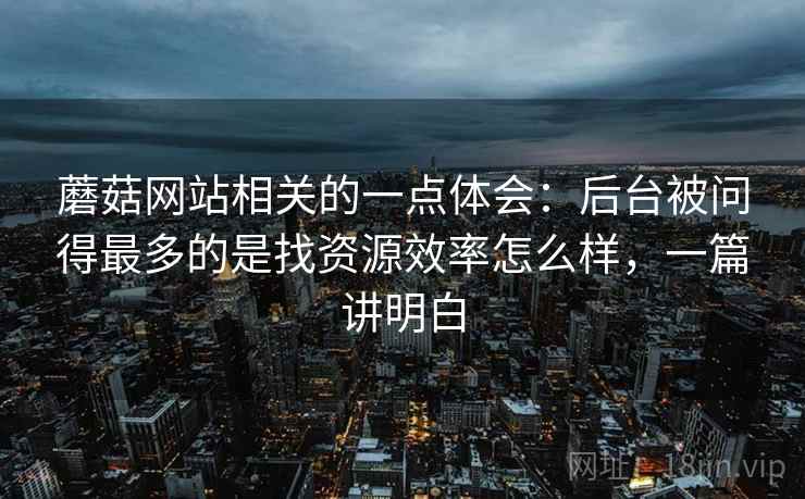 蘑菇网站相关的一点体会:后台被问得最多的是找资源效率怎么样,一篇讲明白 蘑菇网站相关的一点体会:后台被问得最多的是找资源效率怎么样,一篇讲明白