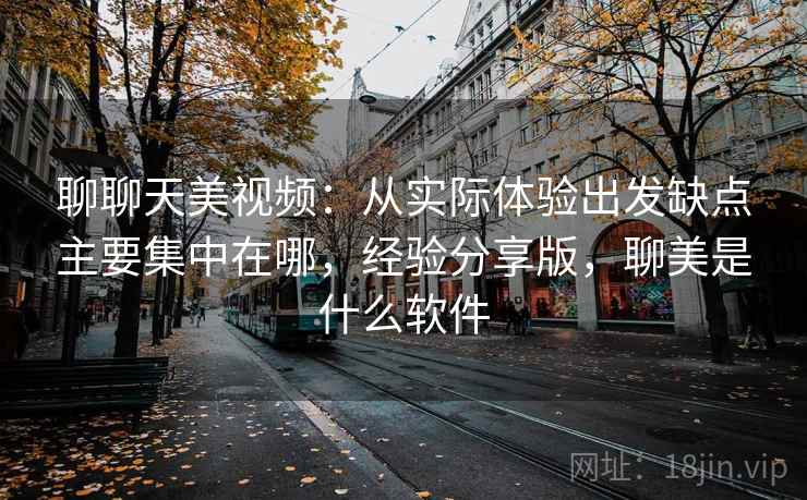 聊聊天美视频：从实际体验出发缺点主要集中在哪，经验分享版，聊美是什么软件
