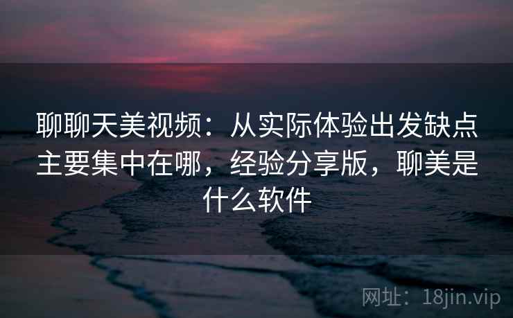 聊聊天美视频：从实际体验出发缺点主要集中在哪，经验分享版，聊美是什么软件