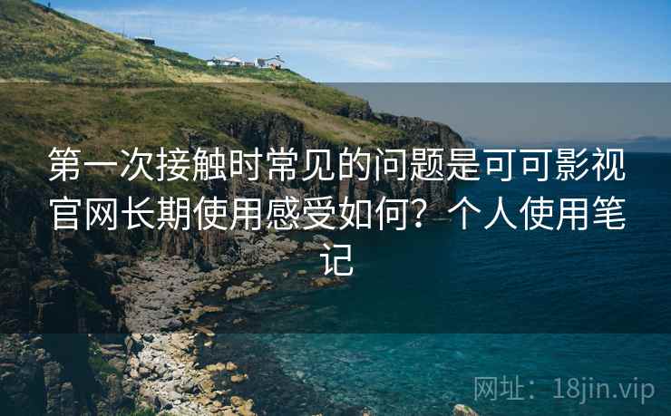 第一次接触时常见的问题是可可影视官网长期使用感受如何?个人使用笔记 第一次接触时常见的问题是可可影视官网长期使用感受如何?个人使用笔记