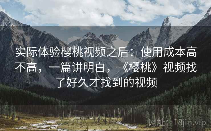 实际体验樱桃视频之后:使用成本高不高,一篇讲明白,《樱桃》视频找了好久才找到的视频 实际体验樱桃视频之后:使用成本高不高,一篇讲明白,《樱桃》视频找了好久才找到的视频