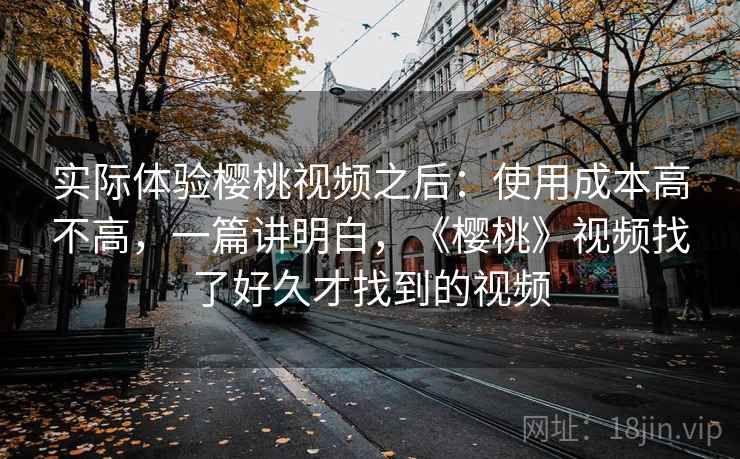 实际体验樱桃视频之后:使用成本高不高,一篇讲明白,《樱桃》视频找了好久才找到的视频 实际体验樱桃视频之后:使用成本高不高,一篇讲明白,《樱桃》视频找了好久才找到的视频
