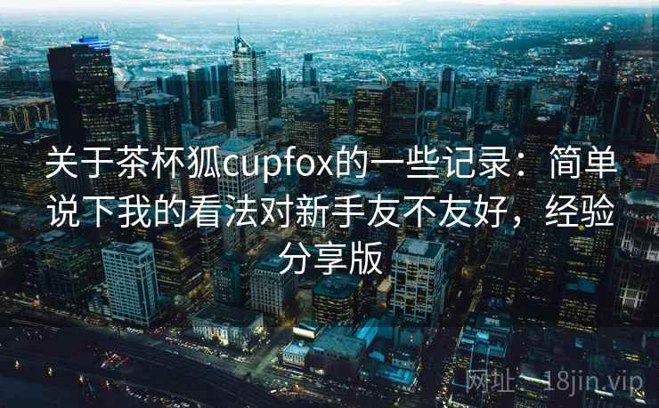 关于茶杯狐cupfox的一些记录：简单说下我的看法对新手友不友好，经验分享版