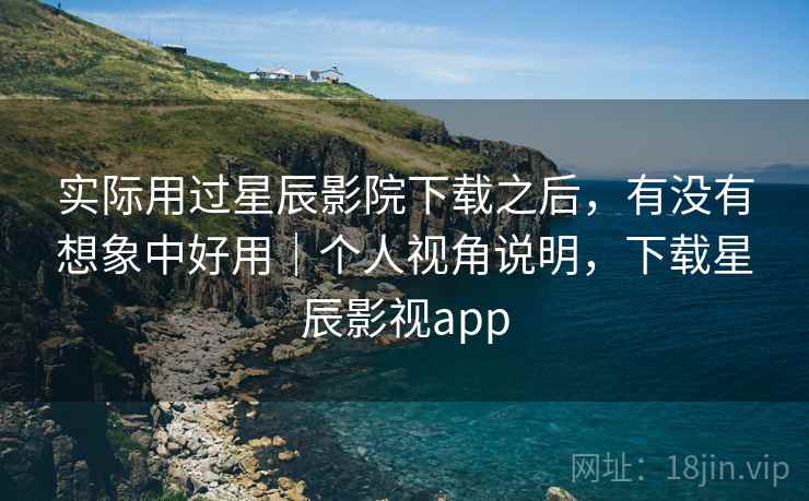 实际用过星辰影院下载之后，有没有想象中好用｜个人视角说明，下载星辰影视app