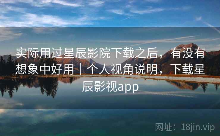 实际用过星辰影院下载之后，有没有想象中好用｜个人视角说明，下载星辰影视app