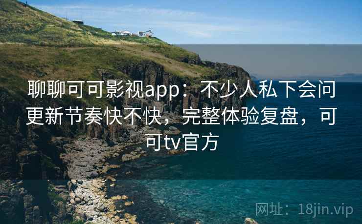 聊聊可可影视app：不少人私下会问更新节奏快不快，完整体验复盘，可可tv官方