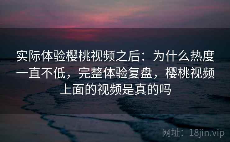 实际体验樱桃视频之后：为什么热度一直不低，完整体验复盘，樱桃视频上面的视频是真的吗
