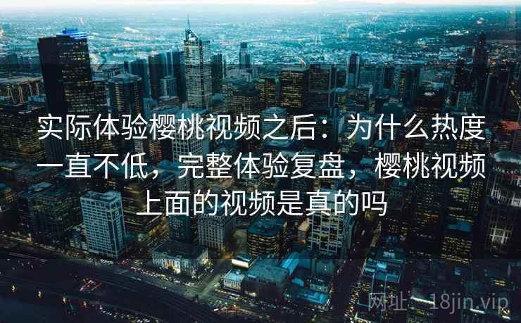实际体验樱桃视频之后：为什么热度一直不低，完整体验复盘，樱桃视频上面的视频是真的吗