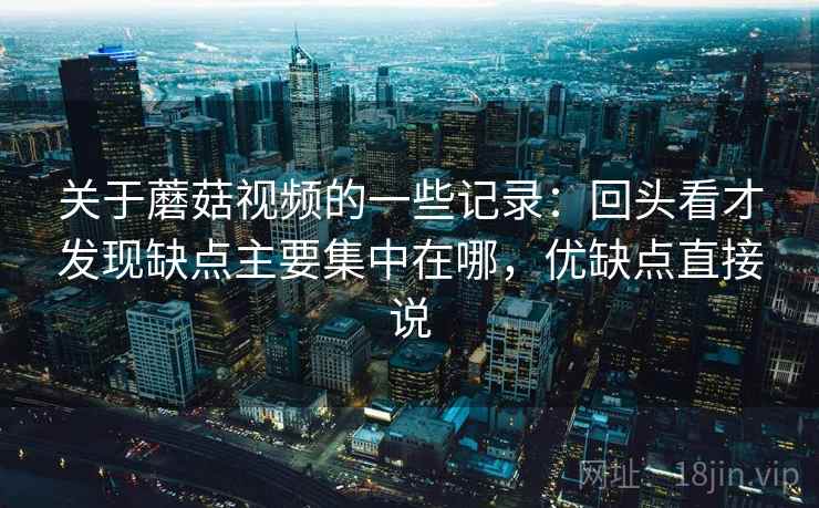 关于蘑菇视频的一些记录：回头看才发现缺点主要集中在哪，优缺点直接说