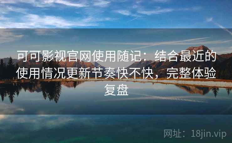 可可影视官网使用随记：结合最近的使用情况更新节奏快不快，完整体验复盘