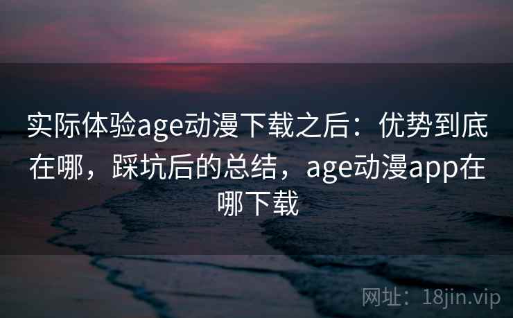 实际体验age动漫下载之后：优势到底在哪，踩坑后的总结，age动漫app在哪下载