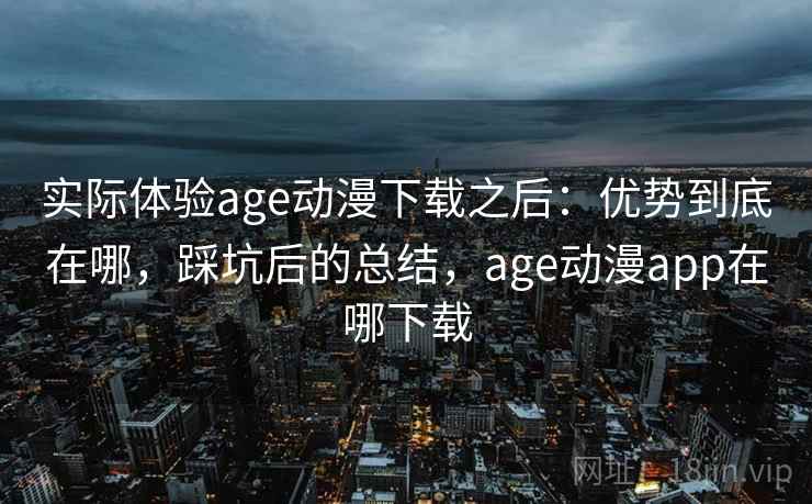 实际体验age动漫下载之后：优势到底在哪，踩坑后的总结，age动漫app在哪下载