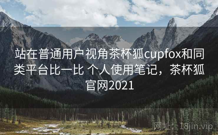 站在普通用户视角茶杯狐cupfox和同类平台比一比 个人使用笔记，茶杯狐官网2021