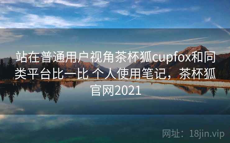 站在普通用户视角茶杯狐cupfox和同类平台比一比 个人使用笔记，茶杯狐官网2021
