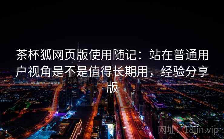 茶杯狐网页版使用随记：站在普通用户视角是不是值得长期用，经验分享版
