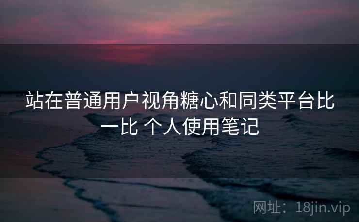 站在普通用户视角糖心和同类平台比一比 个人使用笔记