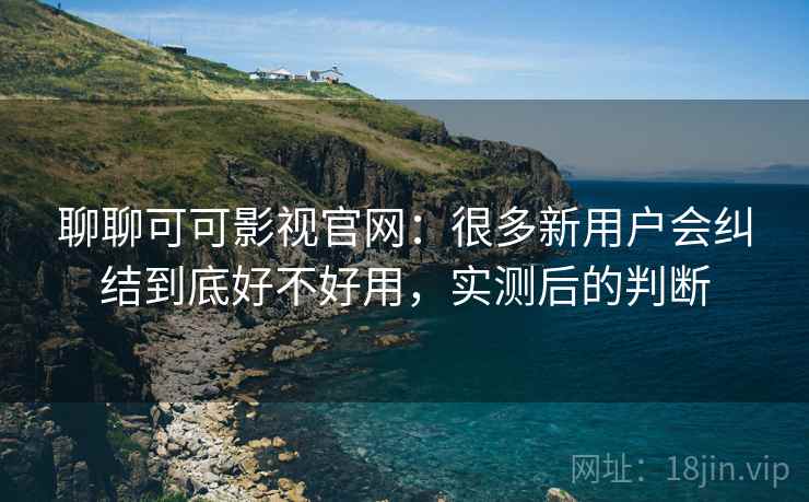 聊聊可可影视官网：很多新用户会纠结到底好不好用，实测后的判断