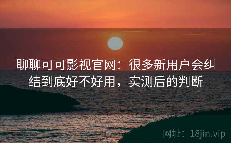 聊聊可可影视官网：很多新用户会纠结到底好不好用，实测后的判断