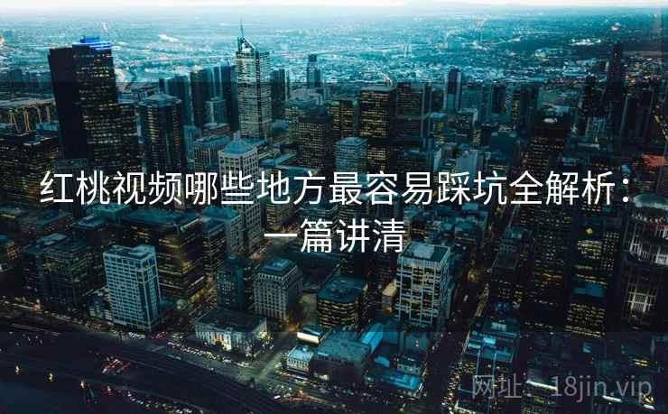 红桃视频哪些地方最容易踩坑全解析：一篇讲清