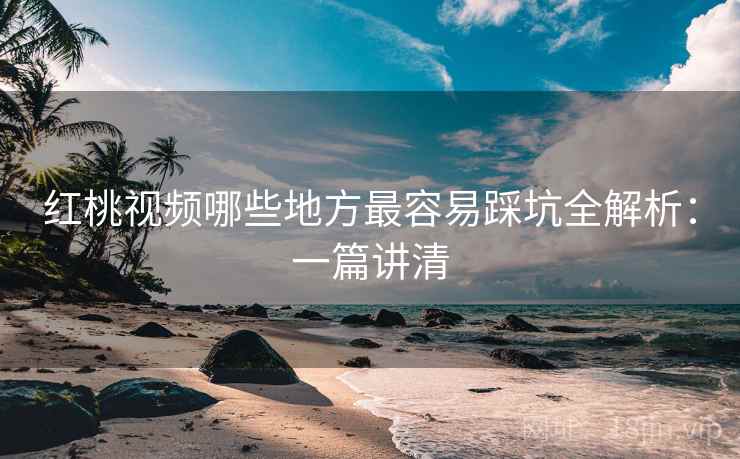 红桃视频哪些地方最容易踩坑全解析：一篇讲清