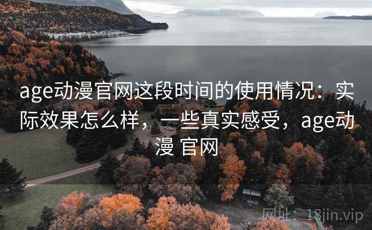 age动漫官网这段时间的使用情况：实际效果怎么样，一些真实感受，age动漫 官网