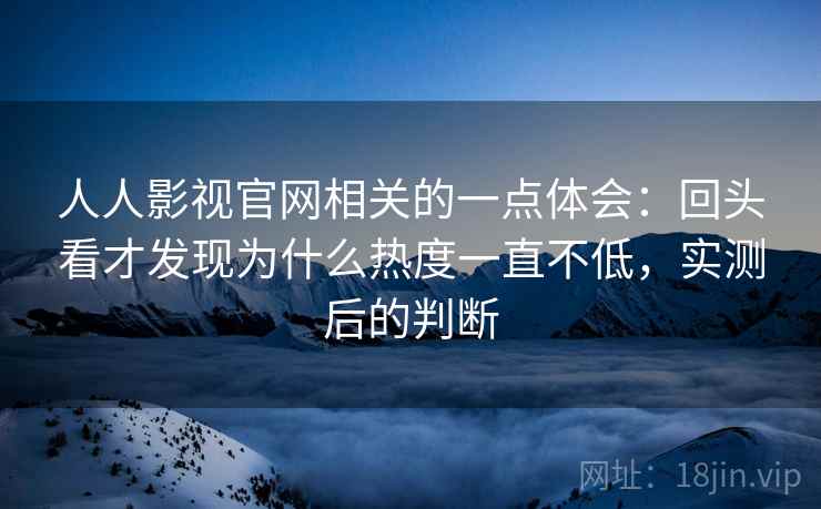人人影视官网相关的一点体会：回头看才发现为什么热度一直不低，实测后的判断