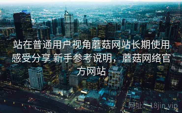 站在普通用户视角蘑菇网站长期使用感受分享 新手参考说明，蘑菇网络官方网站