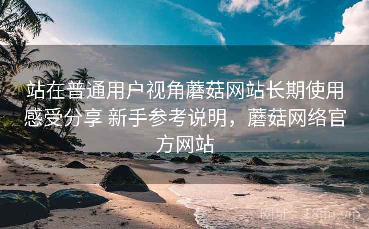 站在普通用户视角蘑菇网站长期使用感受分享 新手参考说明，蘑菇网络官方网站