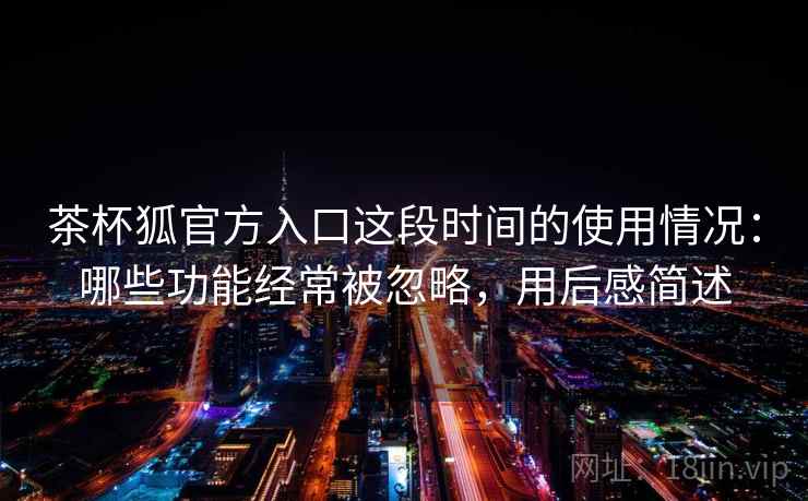 茶杯狐官方入口这段时间的使用情况：哪些功能经常被忽略，用后感简述