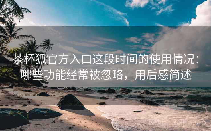 茶杯狐官方入口这段时间的使用情况：哪些功能经常被忽略，用后感简述